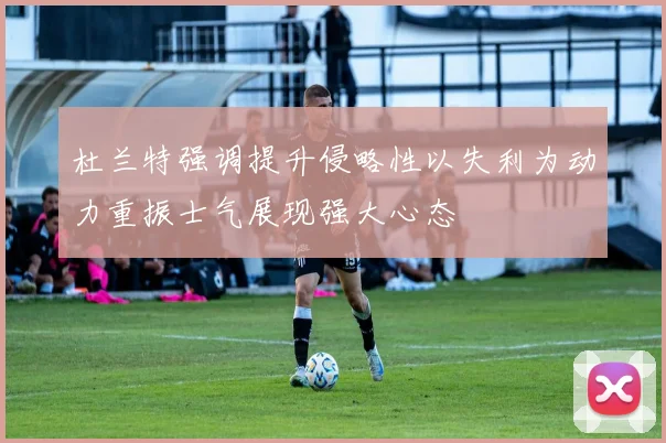 杜兰特强调提升侵略性以失利为动力重振士气展现强大心态