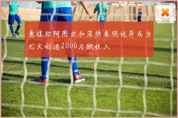 意媒称阿图尔和若热表现优异或为尤文创造2000万欧收入