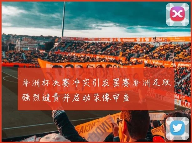 非洲杯决赛冲突引发罢赛非洲足联强烈谴责并启动录像审查