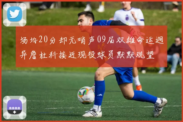 场均20分却无哨声09届双雄命运迥异詹杜科接近现役球员默默观望