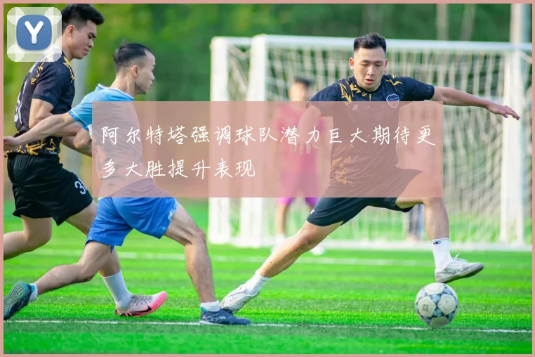 阿尔特塔强调球队潜力巨大期待更多大胜提升表现